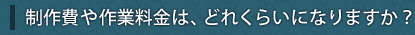 制作費や作業料金は、どれくらいになりますか？